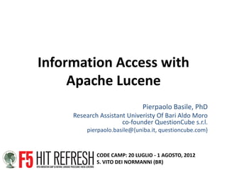 Information Access with
     Apache Lucene
                              Pierpaolo Basile, PhD
     Research Assistant Univeristy Of Bari Aldo Moro
                      co-founder QuestionCube s.r.l.
         pierpaolo.basile@{uniba.it, questioncube.com}


             CODE CAMP: 20 LUGLIO - 1 AGOSTO, 2012
             S. VITO DEI NORMANNI (BR)
 