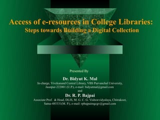 Access of e-resources in College Libraries:
    Steps towards Building a Digital Collection




                                  Presented By

                             Dr. Bidyut K. Mal
         In-charge, Vivekanand Central Library, VBS Purvanchal University,
               Jaunpur-222001 (U.P.), e-mail: bidyutmal@gmail.com
                                        and
                              Dr. R. P. Bajpai
       Associate Prof. & Head, DLIS, M. G. C. G. Vishswvidyalaya, Chitrakoot,
               Satna-485331(M. P.), e-mail: rpbajpaimgcgv@gmail.com
 