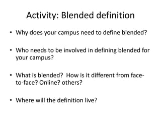 Activity: Blended definition
• Why does your campus need to define blended?

• Who needs to be involved in defining blended for
  your campus?

• What is blended? How is it different from face-
  to-face? Online? others?

• Where will the definition live?
 