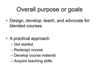 Overall purpose or goals
• Design, develop, teach, and advocate for
  blended courses

• A practical approach
  – Get started
  – Redesign course
  – Develop course material
  – Acquire teaching skills
 