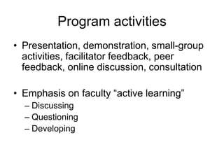 Program activities
• Presentation, demonstration, small-group
  activities, facilitator feedback, peer
  feedback, online discussion, consultation

• Emphasis on faculty “active learning”
  – Discussing
  – Questioning
  – Developing
 
