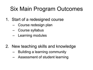 Six Main Program Outcomes
1. Start of a redesigned course
   – Course redesign plan
   – Course syllabus
   – Learning modules


2. New teaching skills and knowledge
   – Building a learning community
   – Assessment of student learning
 