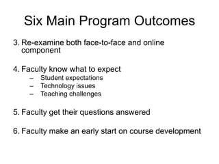 Six Main Program Outcomes
3. Re-examine both face-to-face and online
   component

4. Faculty know what to expect
    –   Student expectations
    –   Technology issues
    –   Teaching challenges

5. Faculty get their questions answered

6. Faculty make an early start on course development
 
