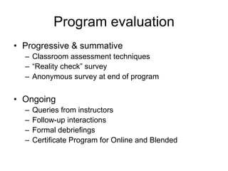 Program evaluation
• Progressive & summative
  – Classroom assessment techniques
  – “Reality check” survey
  – Anonymous survey at end of program


• Ongoing
  –   Queries from instructors
  –   Follow-up interactions
  –   Formal debriefings
  –   Certificate Program for Online and Blended
 