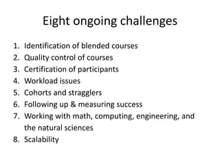 Eight ongoing challenges
1. Identification of blended courses
2. Quality control of courses
3. Certification of participants
4. Workload issues
5. Cohorts and stragglers
6. Following up & measuring success
7. Working with math, computing, engineering, and
   the natural sciences
8. Scalability
 