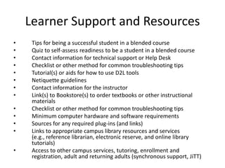 Learner Support and Resources
•    Tips for being a successful student in a blended course
•    Quiz to self-assess readiness to be a student in a blended course
•    Contact information for technical support or Help Desk
•    Checklist or other method for common troubleshooting tips
•    Tutorial(s) or aids for how to use D2L tools
•    Netiquette guidelines
•    Contact information for the instructor
•    Link(s) to Bookstore(s) to order textbooks or other instructional
     materials
•    Checklist or other method for common troubleshooting tips
•    Minimum computer hardware and software requirements
•    Sources for any required plug-ins (and links)
•    Links to appropriate campus library resources and services
     (e.g., reference librarian, electronic reserve, and online library
     tutorials)
•    Access to other campus services, tutoring, enrollment and
     registration, adult and returning adults (synchronous support, JiTT)
 