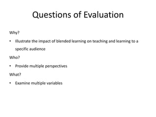 Questions of Evaluation
Why?
• Illustrate the impact of blended learning on teaching and learning to a
   specific audience
Who?
• Provide multiple perspectives
What?
• Examine multiple variables
 