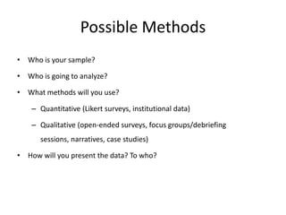 Possible Methods
• Who is your sample?

• Who is going to analyze?

• What methods will you use?

    – Quantitative (Likert surveys, institutional data)

    – Qualitative (open-ended surveys, focus groups/debriefing
      sessions, narratives, case studies)

• How will you present the data? To who?
 