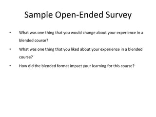 Sample Open-Ended Survey
•   What was one thing that you would change about your experience in a
    blended course?

•   What was one thing that you liked about your experience in a blended
    course?

•   How did the blended format impact your learning for this course?
 