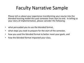 Faculty Narrative Sample
    Please tell us about your experience transforming your course into the
    blended learning model this past semester from start to end. In telling us
    your story of implementation, please consider the following:

•   what persuaded you to use the blended format,
•   what steps you took to prepare for the start of the semester,
•   how you used the blended format to better meet your goals, and
•   how the blended format impacted your class.
 
