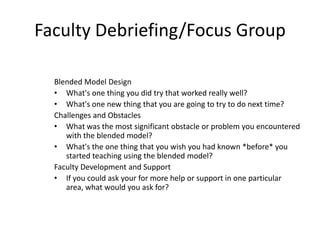 Faculty Debriefing/Focus Group

  Blended Model Design
  • What's one thing you did try that worked really well?
  • What's one new thing that you are going to try to do next time?
  Challenges and Obstacles
  • What was the most significant obstacle or problem you encountered
     with the blended model?
  • What's the one thing that you wish you had known *before* you
     started teaching using the blended model?
  Faculty Development and Support
  • If you could ask your for more help or support in one particular
     area, what would you ask for?
 