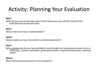 Activity: Planning Your Evaluation
Why?
What do you want to illustrate and to who? Otherwise, how will the results of the
  evaluation be shared and used?

Who?
What is the size of your implementation?

What?
What variables are you interested in understanding better?

How?
What existing data do you have available to you through your institutional research unit or
   others (e.g., teacher evaluations, grade performance, student characteristics, retention
   rates)?

When?
What timeline do you foresee for this evaluation?
 