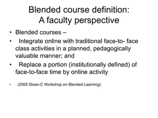 Blended course definition:
            A faculty perspective
• Blended courses –
• Integrate online with traditional face-to- face
  class activities in a planned, pedagogically
  valuable manner; and
• Replace a portion (institutionally defined) of
  face-to-face time by online activity
•   (2005 Sloan-C Workshop on Blended Learning)
 