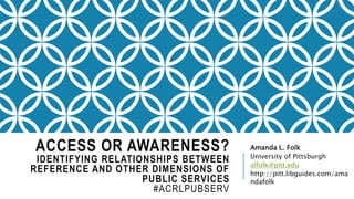 ACCESS OR AWARENESS?
IDENTIFYING RELATIONSHIPS BETWEEN
REFERENCE AND OTHER DIMENSIONS OF
PUBLIC SERVICES
#ACRLPUBSERV
Amanda L. Folk
University of Pittsburgh
alfolk@pitt.edu
http://pitt.libguides.com/ama
ndafolk
 
