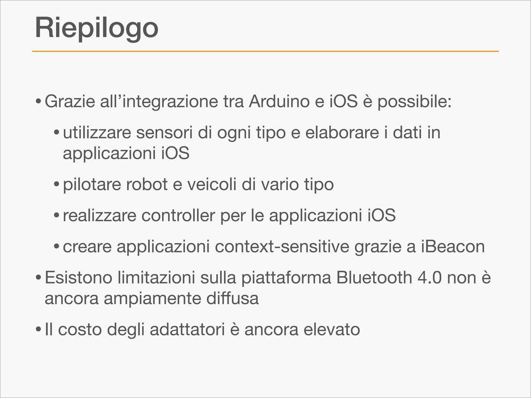 Riepilogo
• Grazie all’integrazione tra Arduino e iOS è possibile:

• utilizzare sensori di ogni tipo e elaborare i dati in
applicazioni iOS


• pilotare robot e veicoli di vario tipo

• realizzare controller per le applicazioni iOS

• creare applicazioni context-sensitive grazie a iBeacon

• Esistono limitazioni sulla piattaforma Bluetooth 4.0 non è
ancora ampiamente diﬀusa


• Il costo degli adattatori è ancora elevato

 