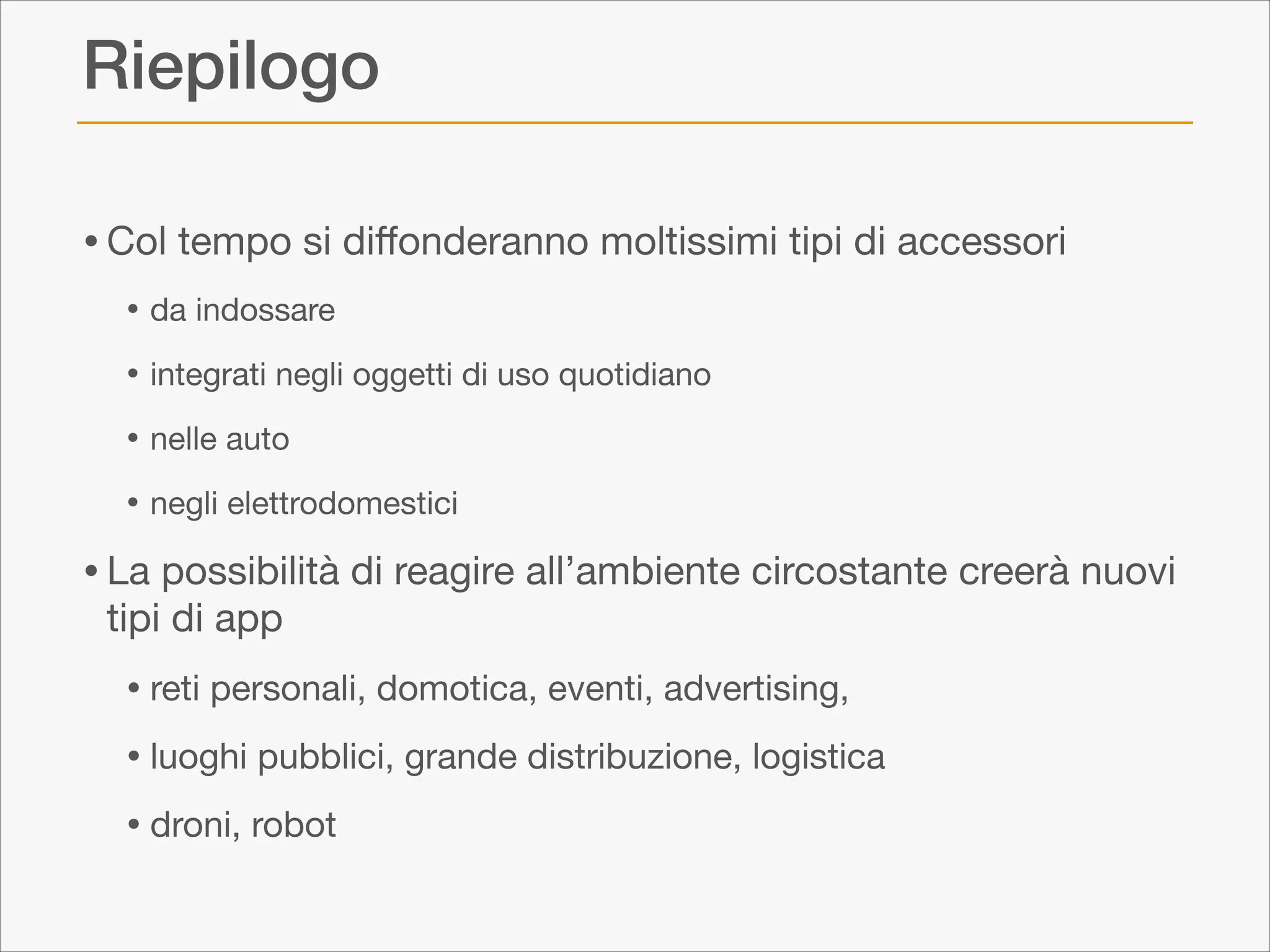 Riepilogo
• Col tempo si diﬀonderanno moltissimi tipi di accessori 

• da indossare

• integrati negli oggetti di uso quotidiano

• nelle auto

• negli elettrodomestici


• La possibilità di reagire all’ambiente circostante creerà nuovi
tipi di app


• reti personali, domotica, eventi, advertising, 

• luoghi pubblici, grande distribuzione, logistica

• droni, robot

 
