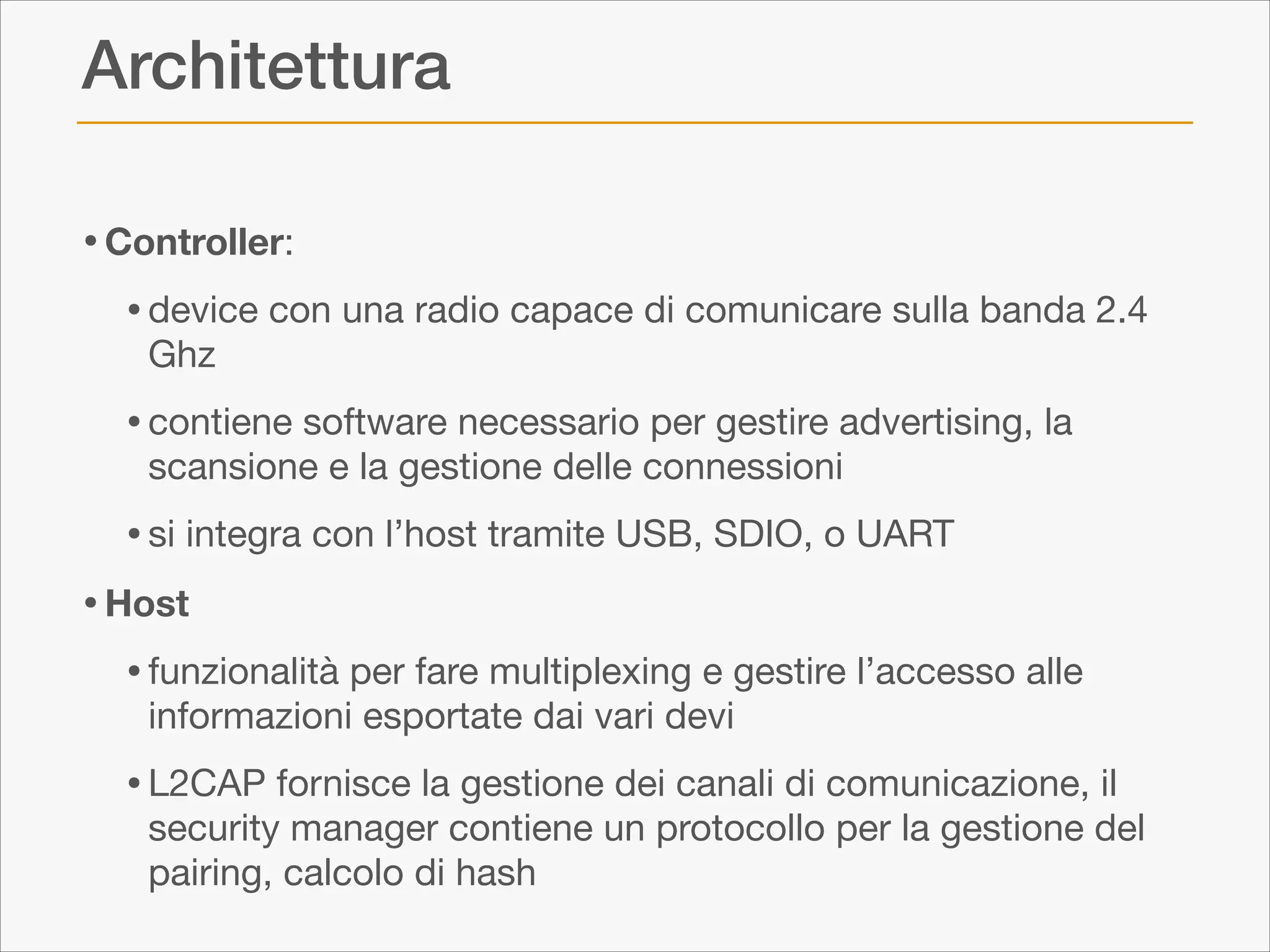 Architettura
• Controller:

• device con una radio capace di comunicare sulla banda 2.4
Ghz


• contiene software necessario per gestire advertising, la
scansione e la gestione delle connessioni


• si integra con l’host tramite USB, SDIO, o UART 

• Host
• funzionalità per fare multiplexing e gestire l’accesso alle
informazioni esportate dai vari devi


• L2CAP fornisce la gestione dei canali di comunicazione, il

security manager contiene un protocollo per la gestione del
pairing, calcolo di hash

 