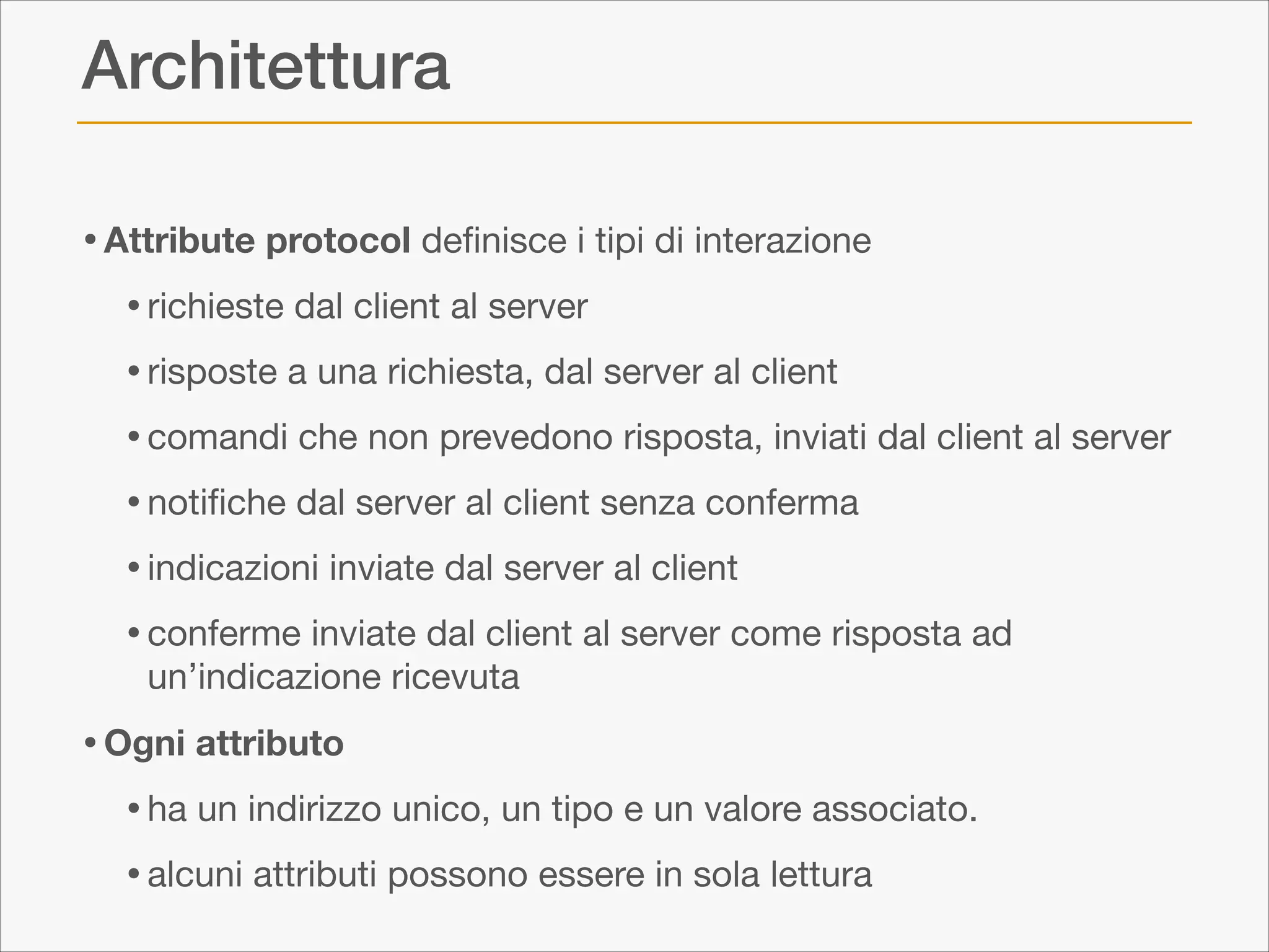 Architettura
• Attribute protocol deﬁnisce i tipi di interazione

• richieste dal client al server

• risposte a una richiesta, dal server al client 

• comandi che non prevedono risposta, inviati dal client al server 

• notiﬁche dal server al client senza conferma

• indicazioni inviate dal server al client

• conferme inviate dal client al server come risposta ad
un’indicazione ricevuta


• Ogni attributo
• ha un indirizzo unico, un tipo e un valore associato. 

• alcuni attributi possono essere in sola lettura

 