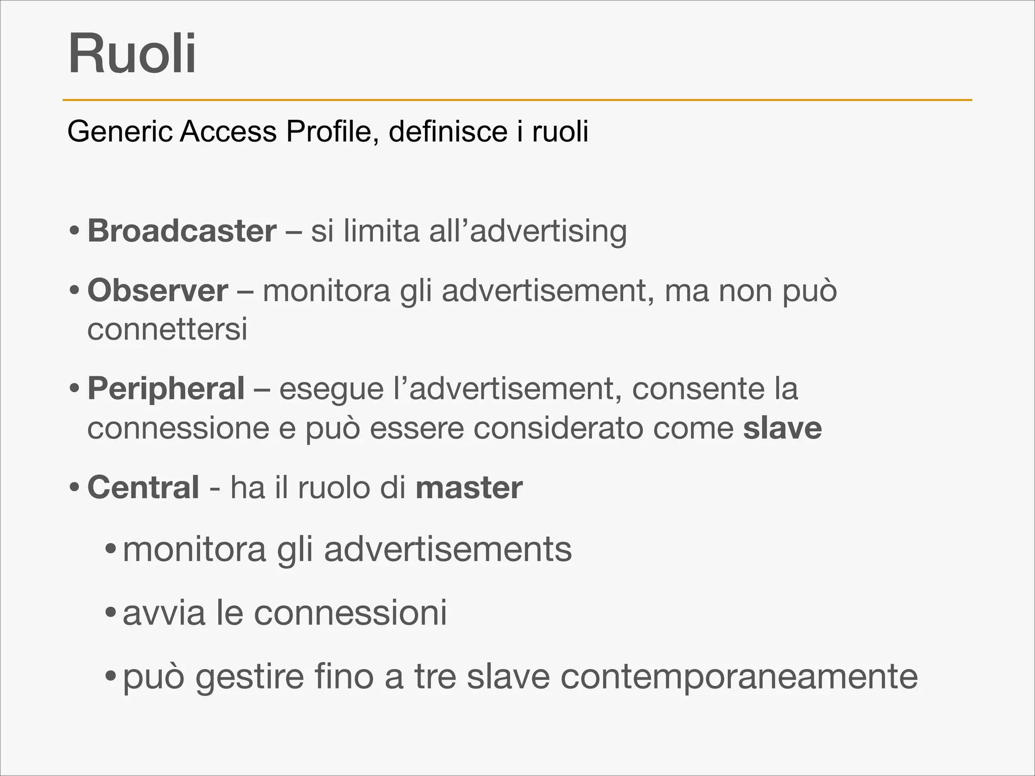 Ruoli
Generic Access Profile, definisce i ruoli

• Broadcaster – si limita all’advertising

• Observer – monitora gli advertisement, ma non può
connettersi


• Peripheral – esegue l’advertisement, consente la

connessione e può essere considerato come slave


• Central - ha il ruolo di master 


• monitora gli advertisements 

• avvia le connessioni

• può gestire ﬁno a tre slave contemporaneamente

 