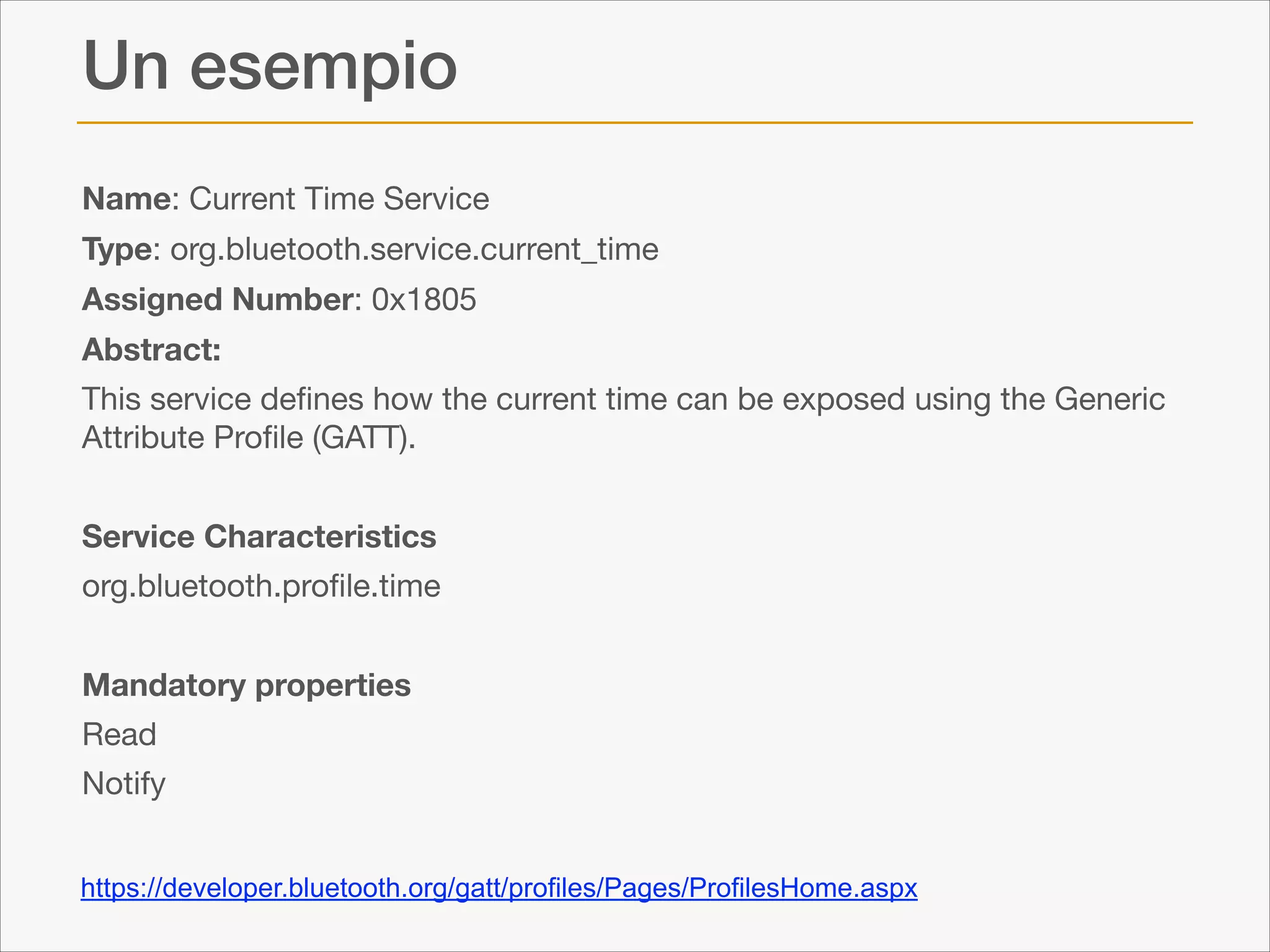 Un esempio
Name: Current Time Service

Type: org.bluetooth.service.current_time

Assigned Number: 0x1805

Abstract:
This service deﬁnes how the current time can be exposed using the Generic
Attribute Proﬁle (GATT).

!

Service Characteristics
org.bluetooth.proﬁle.time 

!

Mandatory properties
Read

Notify

https://developer.bluetooth.org/gatt/profiles/Pages/ProfilesHome.aspx

 