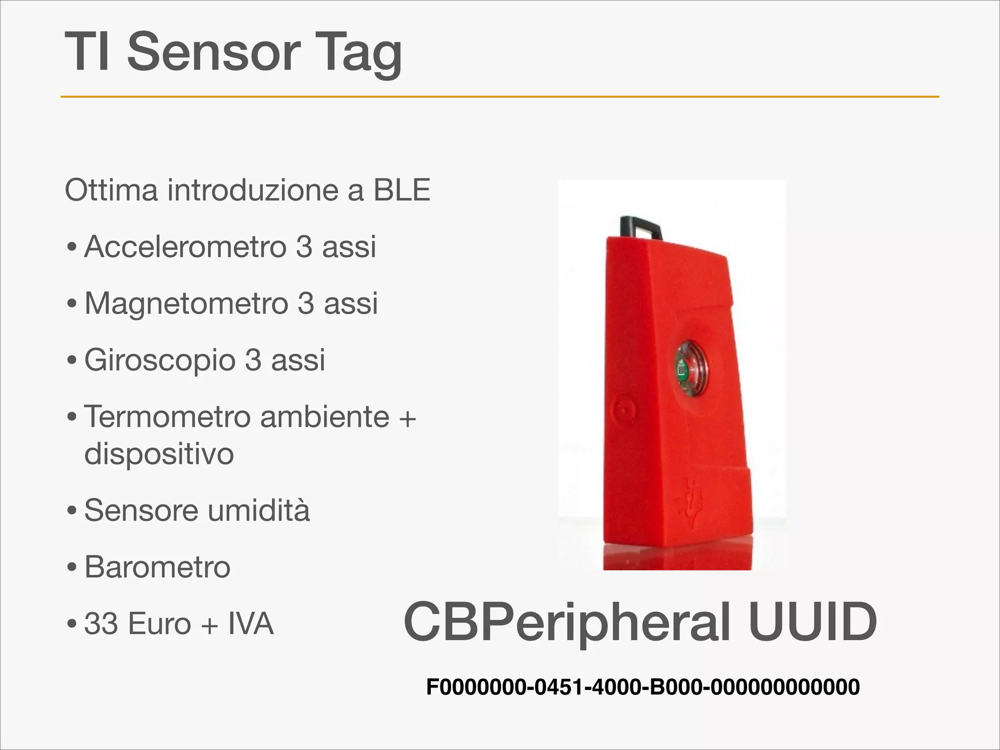 TI Sensor Tag
Ottima introduzione a BLE


• Accelerometro 3 assi

• Magnetometro 3 assi

• Giroscopio 3 assi

• Termometro ambiente +  
dispositivo


• Sensore umidità

• Barometro 

• 33 Euro + IVA

CBPeripheral UUID
F0000000-0451-4000-B000-000000000000

 