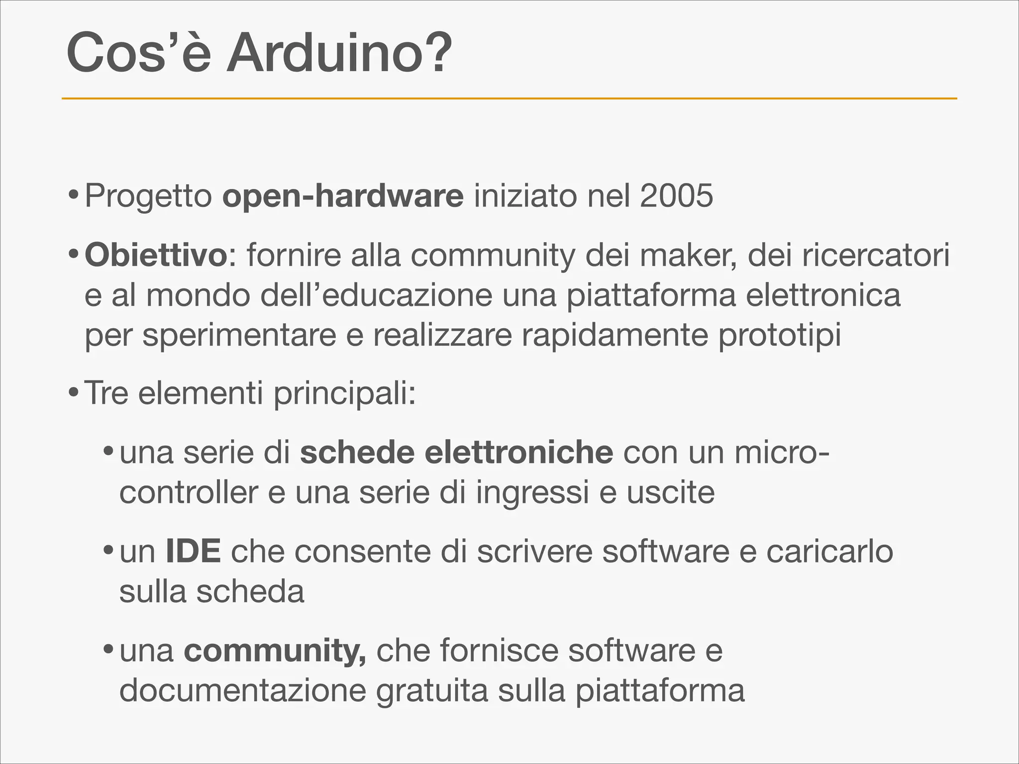 Cos’è Arduino?
• Progetto open-hardware iniziato nel 2005

• Obiettivo: fornire alla community dei maker, dei ricercatori
e al mondo dell’educazione una piattaforma elettronica
per sperimentare e realizzare rapidamente prototipi


• Tre elementi principali:

• una serie di schede elettroniche con un microcontroller e una serie di ingressi e uscite 


• un IDE che consente di scrivere software e caricarlo
sulla scheda


• una community, che fornisce software e

documentazione gratuita sulla piattaforma

 