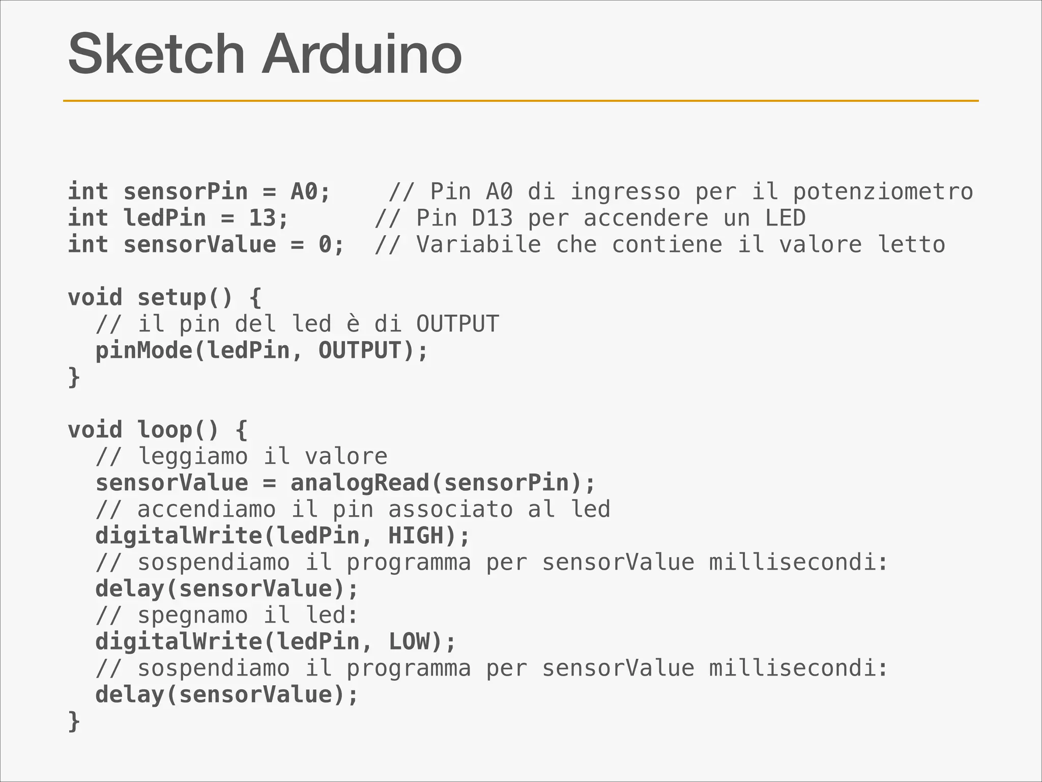Sketch Arduino
int sensorPin = A0;    // Pin A0 di ingresso per il potenziometro
int ledPin = 13;      // Pin D13 per accendere un LED
int sensorValue = 0;  // Variabile che contiene il valore letto

!

void setup() {
  // il pin del led è di OUTPUT
  pinMode(ledPin, OUTPUT);  
}

!

void loop() {
  // leggiamo il valore
  sensorValue = analogRead(sensorPin);    
  // accendiamo il pin associato al led
  digitalWrite(ledPin, HIGH);  
  // sospendiamo il programma per sensorValue millisecondi:
  delay(sensorValue);          
  // spegnamo il led:        
  digitalWrite(ledPin, LOW);  
  // sospendiamo il programma per sensorValue millisecondi:
  delay(sensorValue);                  
}

 