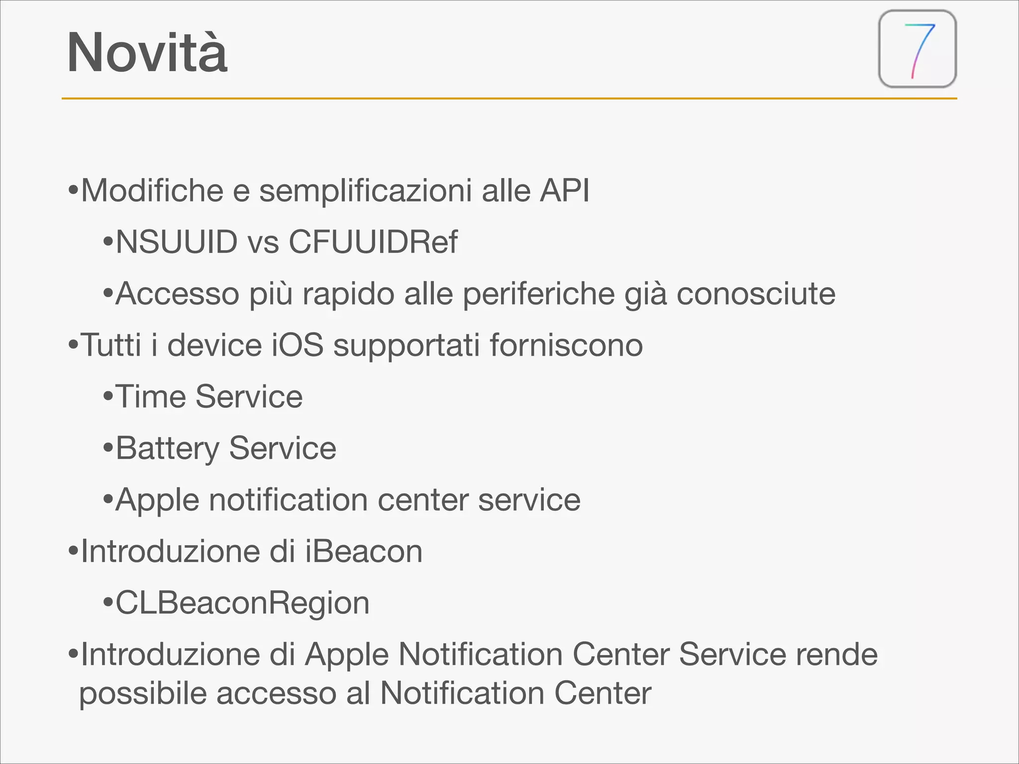 Novità
•Modiﬁche e sempliﬁcazioni alle API

•NSUUID vs CFUUIDRef

•Accesso più rapido alle periferiche già conosciute

•Tutti i device iOS supportati forniscono

•Time Service

•Battery Service

•Apple notiﬁcation center service

•Introduzione di iBeacon

•CLBeaconRegion

•Introduzione di Apple Notiﬁcation Center Service rende
possibile accesso al Notiﬁcation Center

 