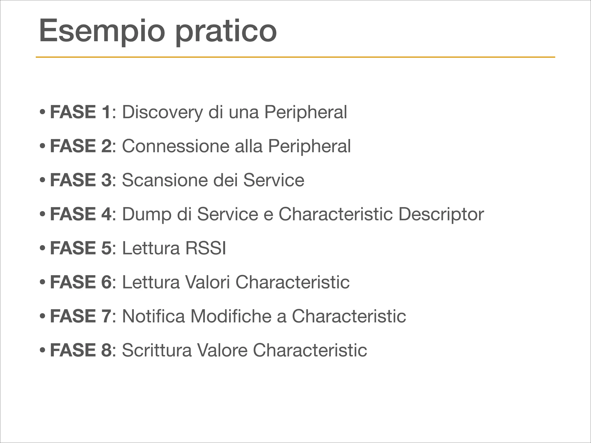 Esempio pratico
• FASE 1: Discovery di una Peripheral

• FASE 2: Connessione alla Peripheral

• FASE 3: Scansione dei Service

• FASE 4: Dump di Service e Characteristic Descriptor

• FASE 5: Lettura RSSI

• FASE 6: Lettura Valori Characteristic

• FASE 7: Notiﬁca Modiﬁche a Characteristic

• FASE 8: Scrittura Valore Characteristic

 