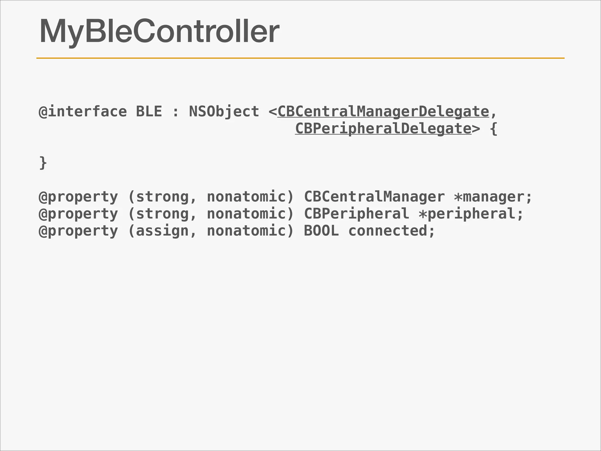 MyBleController
@interface BLE : NSObject <CBCentralManagerDelegate,
CBPeripheralDelegate> {
}
!
@property (strong, nonatomic) CBCentralManager *manager;
@property (strong, nonatomic) CBPeripheral *peripheral;
@property (assign, nonatomic) BOOL connected;

 