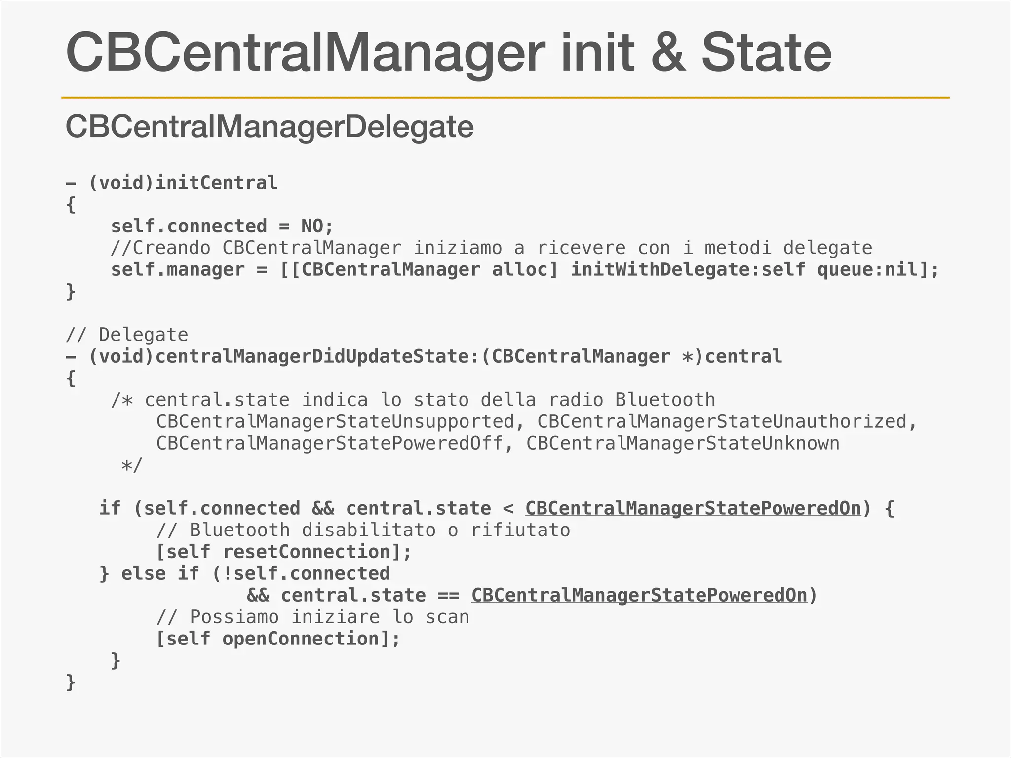 CBCentralManager init & State
CBCentralManagerDelegate
- (void)initCentral
{
self.connected = NO;
    //Creando CBCentralManager iniziamo a ricevere con i metodi delegate
self.manager = [[CBCentralManager alloc] initWithDelegate:self queue:nil];
}

!

// Delegate
- (void)centralManagerDidUpdateState:(CBCentralManager *)central
{
/* central.state indica lo stato della radio Bluetooth
CBCentralManagerStateUnsupported, CBCentralManagerStateUnauthorized,
CBCentralManagerStatePoweredOff, CBCentralManagerStateUnknown
*/

!

   if (self.connected && central.state < CBCentralManagerStatePoweredOn) {
// Bluetooth disabilitato o rifiutato
        [self resetConnection];
   } else if (!self.connected
&& central.state == CBCentralManagerStatePoweredOn)
// Possiamo iniziare lo scan
        [self openConnection];
    }
}

 