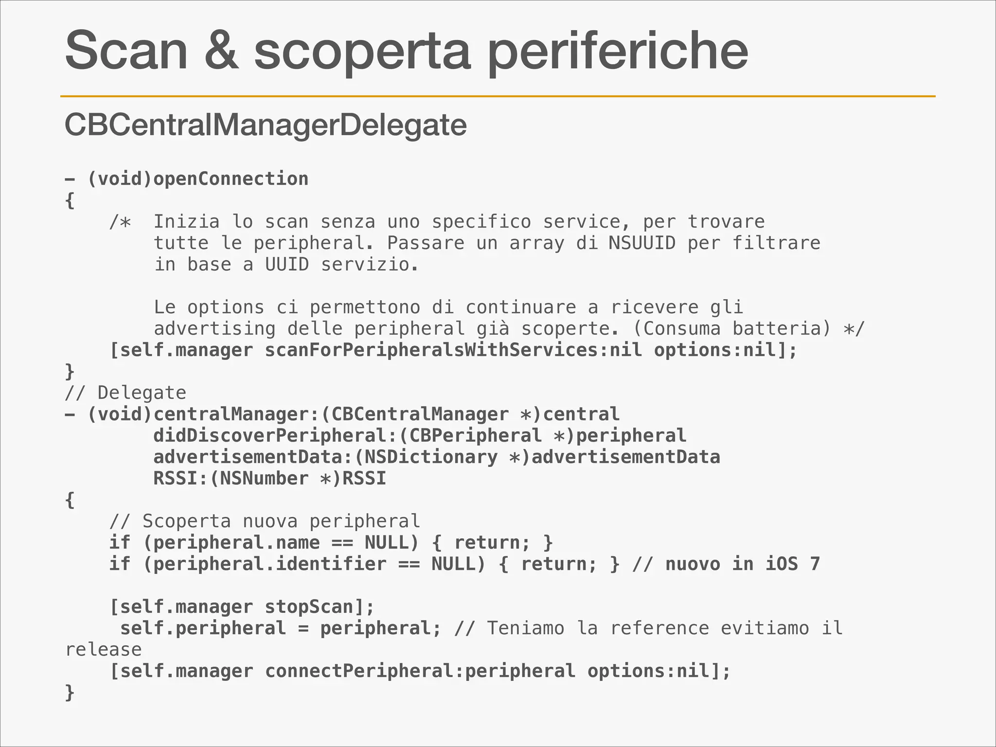 Scan & scoperta periferiche
CBCentralManagerDelegate
- (void)openConnection
{
    /* Inizia lo scan senza uno specifico service, per trovare 
tutte le peripheral. Passare un array di NSUUID per filtrare
in base a UUID servizio.
Le options ci permettono di continuare a ricevere gli
advertising delle peripheral già scoperte. (Consuma batteria) */
    [self.manager scanForPeripheralsWithServices:nil options:nil];
}
// Delegate
- (void)centralManager:(CBCentralManager *)central 
didDiscoverPeripheral:(CBPeripheral *)peripheral   
advertisementData:(NSDictionary *)advertisementData
        RSSI:(NSNumber *)RSSI
{
// Scoperta nuova peripheral
    if (peripheral.name == NULL) { return; }
    if (peripheral.identifier == NULL) { return; } // nuovo in iOS 7

!

    [self.manager stopScan];
     self.peripheral = peripheral; // Teniamo la reference evitiamo il
release
[self.manager connectPeripheral:peripheral options:nil];
}

 