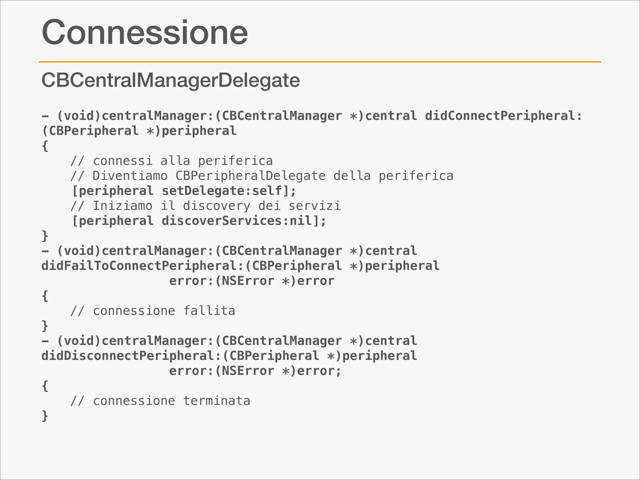 Connessione
CBCentralManagerDelegate
- (void)centralManager:(CBCentralManager *)central didConnectPeripheral:
(CBPeripheral *)peripheral
{
    // connessi alla periferica
// Diventiamo CBPeripheralDelegate della periferica
    [peripheral setDelegate:self];
// Iniziamo il discovery dei servizi
    [peripheral discoverServices:nil];
}
- (void)centralManager:(CBCentralManager *)central
didFailToConnectPeripheral:(CBPeripheral *)peripheral
                 error:(NSError *)error
{
// connessione fallita
}
- (void)centralManager:(CBCentralManager *)central
didDisconnectPeripheral:(CBPeripheral *)peripheral
                 error:(NSError *)error;
{
// connessione terminata
}

 