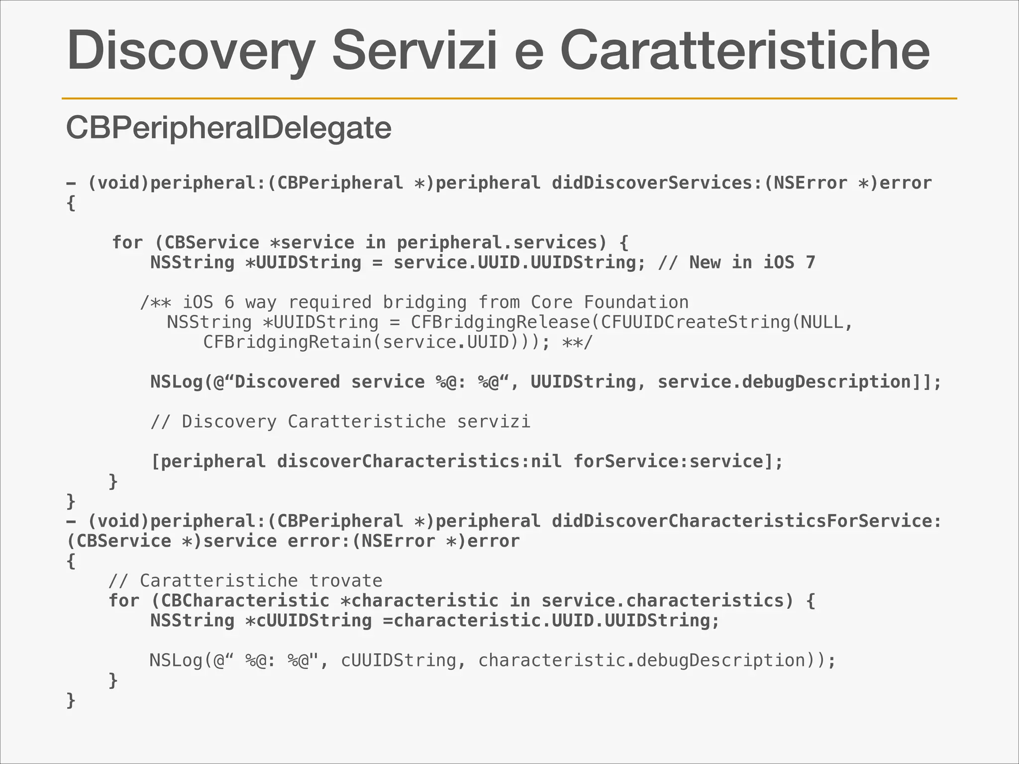 Discovery Servizi e Caratteristiche
CBPeripheralDelegate
- (void)peripheral:(CBPeripheral *)peripheral didDiscoverServices:(NSError *)error
{
    
for (CBService *service in peripheral.services) {
        NSString *UUIDString = service.UUID.UUIDString; // New in iOS 7

!

/** iOS 6 way required bridging from Core Foundation
 NSString *UUIDString = CFBridgingRelease(CFUUIDCreateString(NULL,
CFBridgingRetain(service.UUID))); **/

   
        NSLog(@“Discovered service %@: %@“, UUIDString, service.debugDescription]];

!
!

// Discovery Caratteristiche servizi

        [peripheral discoverCharacteristics:nil forService:service];
    }
}
- (void)peripheral:(CBPeripheral *)peripheral didDiscoverCharacteristicsForService:
(CBService *)service error:(NSError *)error
{
// Caratteristiche trovate
    for (CBCharacteristic *characteristic in service.characteristics) {
        NSString *cUUIDString =characteristic.UUID.UUIDString;
        
        NSLog(@“ %@: %@", cUUIDString, characteristic.debugDescription));
    }
}

 
