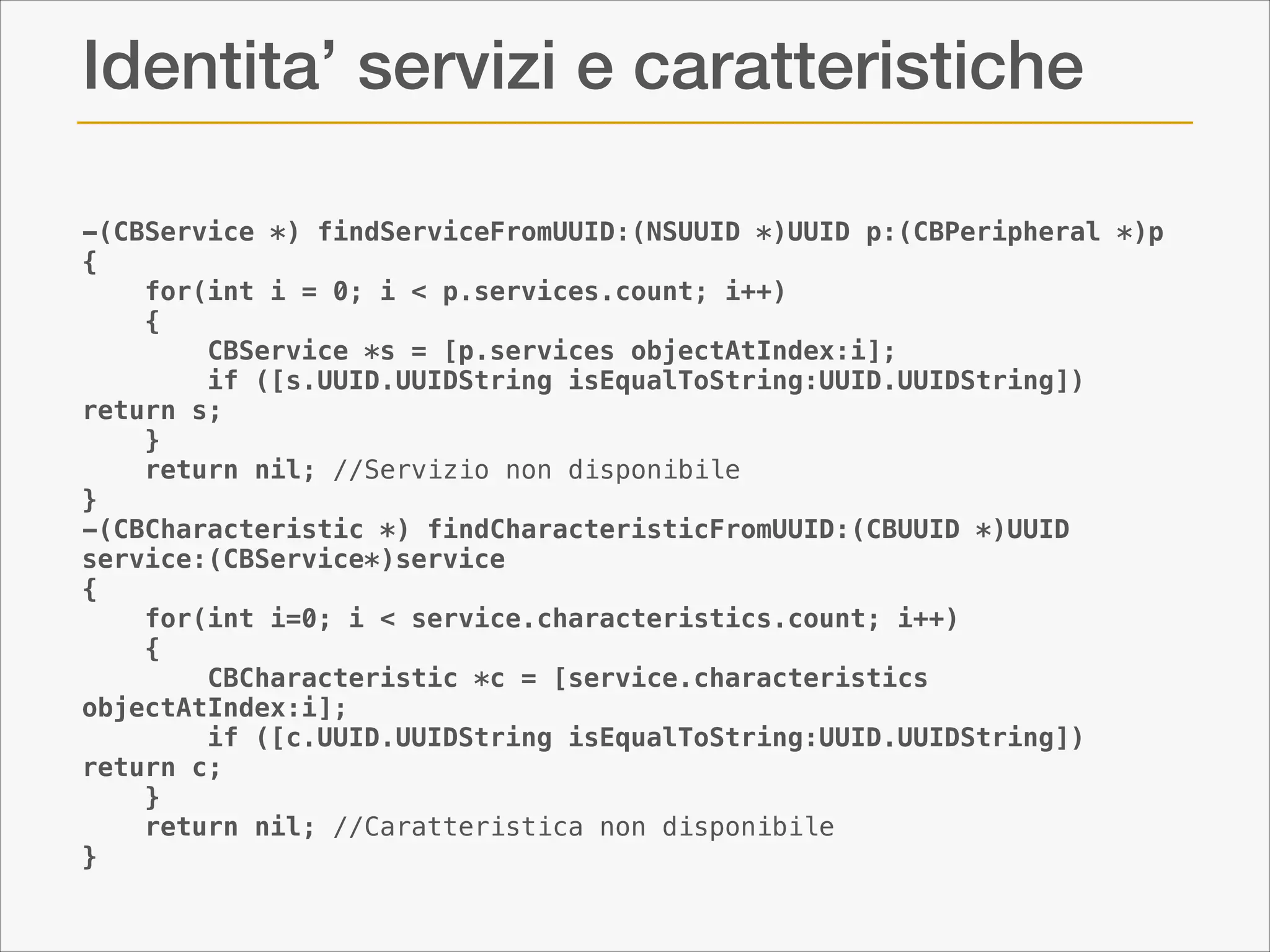 Identita’ servizi e caratteristiche
-(CBService *) findServiceFromUUID:(NSUUID *)UUID p:(CBPeripheral *)p
{
for(int i = 0; i < p.services.count; i++)
{
CBService *s = [p.services objectAtIndex:i];
if ([s.UUID.UUIDString isEqualToString:UUID.UUIDString])
return s;
}
return nil; //Servizio non disponibile
}
-(CBCharacteristic *) findCharacteristicFromUUID:(CBUUID *)UUID
service:(CBService*)service
{
for(int i=0; i < service.characteristics.count; i++)
{
CBCharacteristic *c = [service.characteristics
objectAtIndex:i];
if ([c.UUID.UUIDString isEqualToString:UUID.UUIDString])
return c;
}
return nil; //Caratteristica non disponibile
}

 