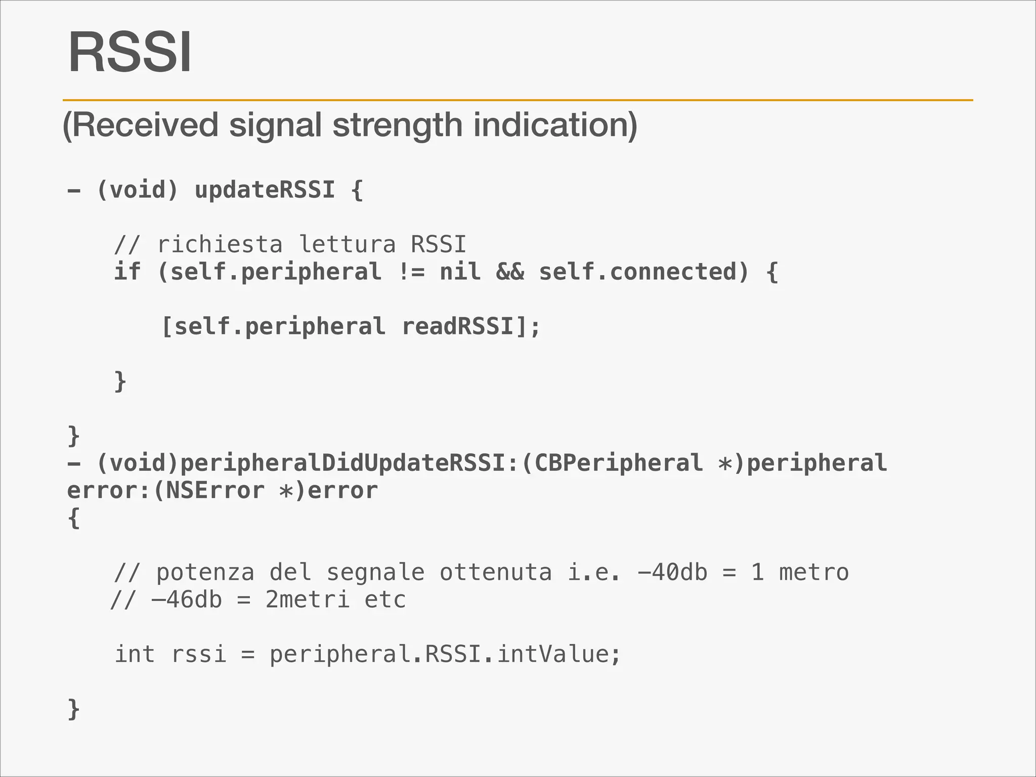 RSSI
(Received signal strength indication)
- (void) updateRSSI {

!

// richiesta lettura RSSI
if (self.peripheral != nil && self.connected) {

!
!

[self.peripheral readRSSI];
}

!

}
- (void)peripheralDidUpdateRSSI:(CBPeripheral *)peripheral
error:(NSError *)error
{

!
!
!

}

// potenza del segnale ottenuta i.e. -40db = 1 metro 
// —46db = 2metri etc
int rssi = peripheral.RSSI.intValue;

 