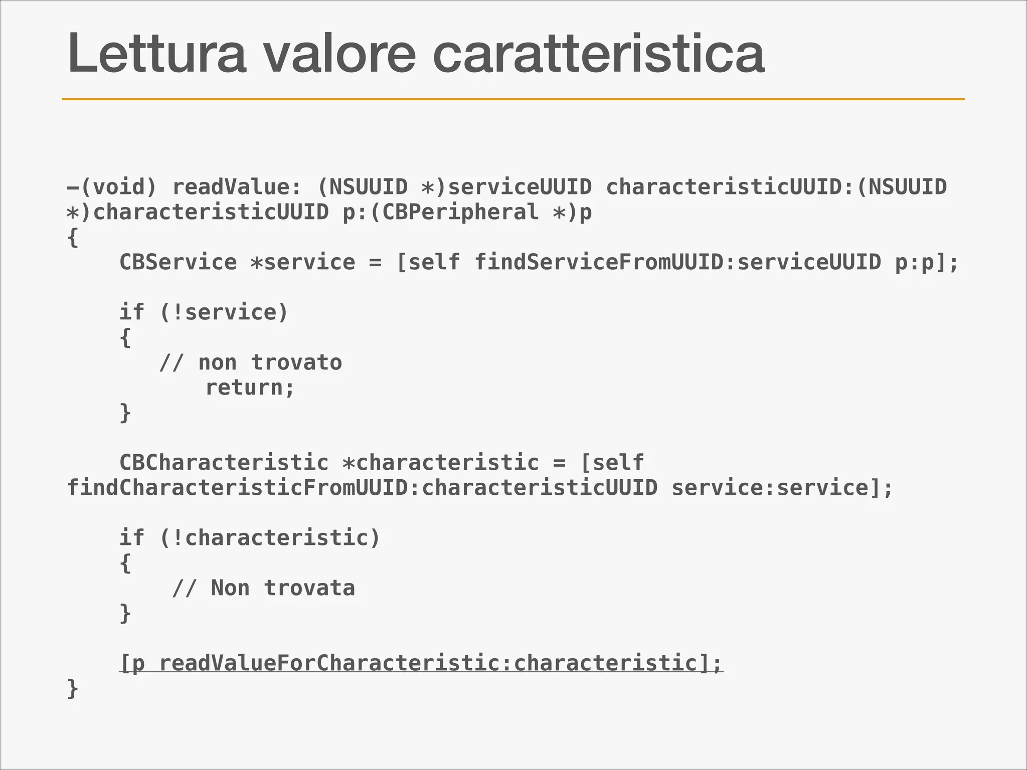Lettura valore caratteristica
-(void) readValue: (NSUUID *)serviceUUID characteristicUUID:(NSUUID
*)characteristicUUID p:(CBPeripheral *)p
{
CBService *service = [self findServiceFromUUID:serviceUUID p:p];
if (!service)
{
// non trovato
return;
}
CBCharacteristic *characteristic = [self
findCharacteristicFromUUID:characteristicUUID service:service];
if (!characteristic)
{
// Non trovata
}
}

[p readValueForCharacteristic:characteristic];

 