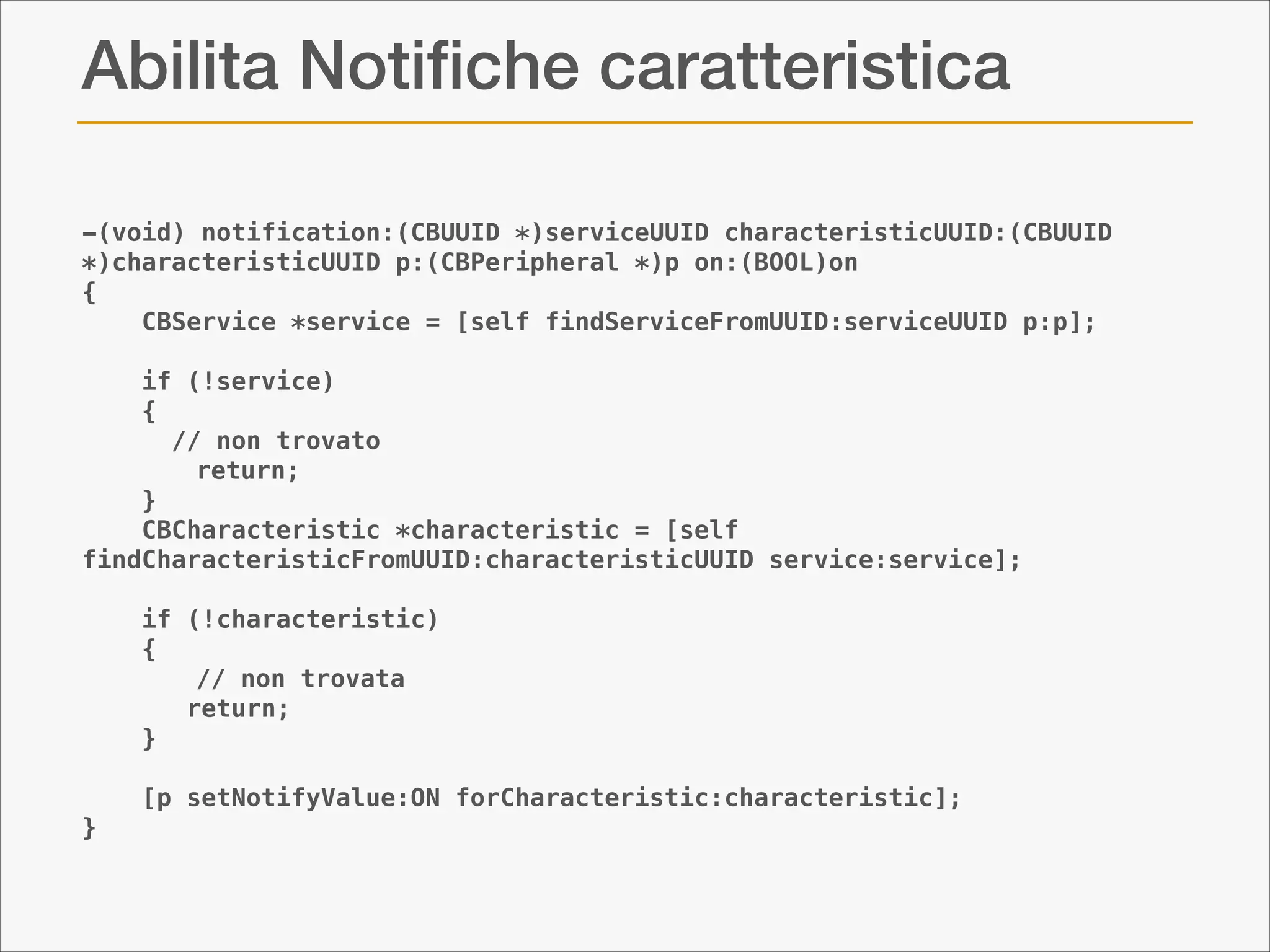 Abilita Notiﬁche caratteristica
-(void) notification:(CBUUID *)serviceUUID characteristicUUID:(CBUUID
*)characteristicUUID p:(CBPeripheral *)p on:(BOOL)on
{
CBService *service = [self findServiceFromUUID:serviceUUID p:p];
if (!service)
{
// non trovato
return;
}
CBCharacteristic *characteristic = [self
findCharacteristicFromUUID:characteristicUUID service:service];
if (!characteristic)
{
// non trovata
return;
}
[p setNotifyValue:ON forCharacteristic:characteristic];
}

 