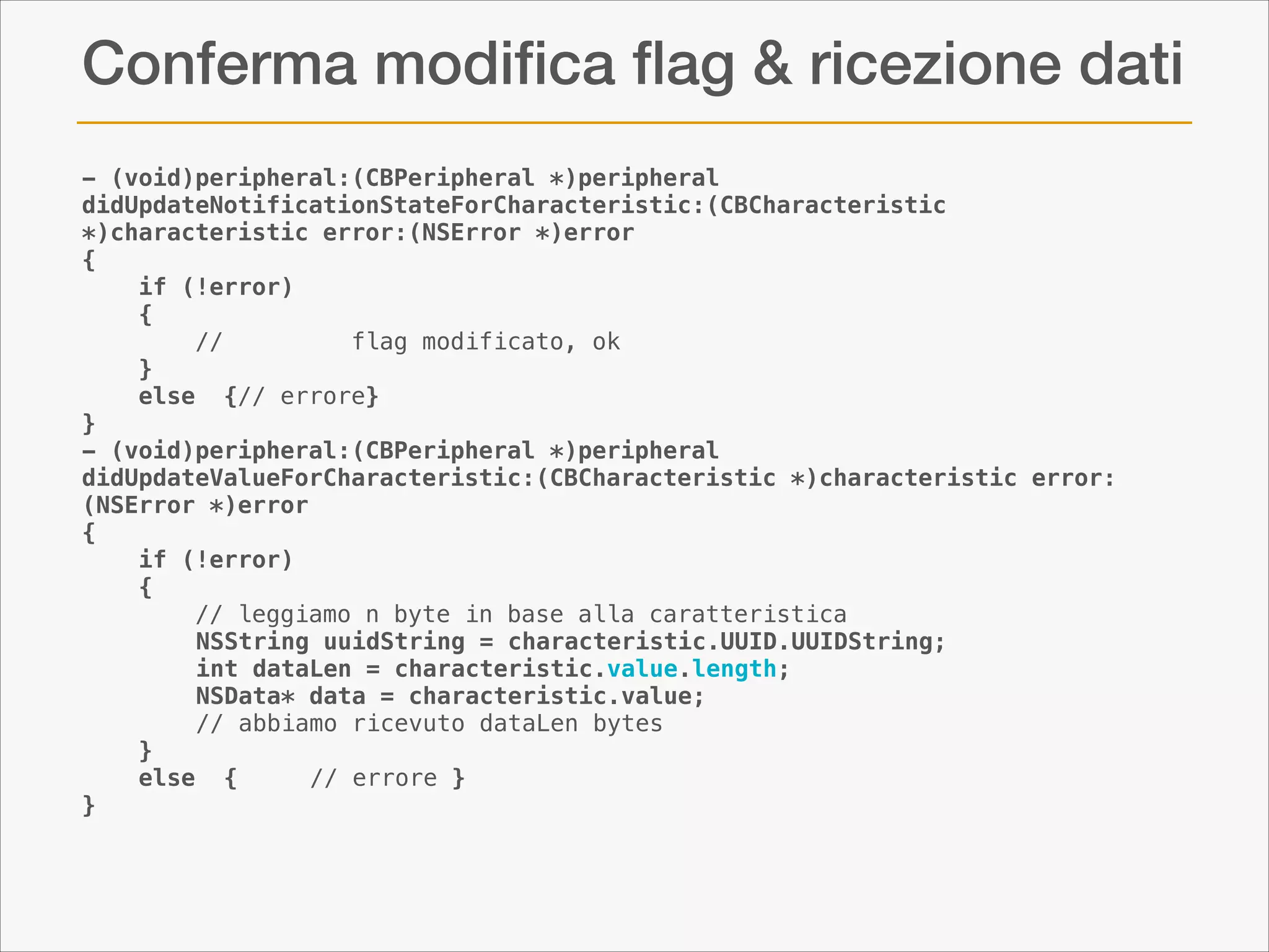 Conferma modiﬁca ﬂag & ricezione dati
- (void)peripheral:(CBPeripheral *)peripheral
didUpdateNotificationStateForCharacteristic:(CBCharacteristic
*)characteristic error:(NSError *)error
{
if (!error)
{
//
flag modificato, ok
}
else {// errore}
}
- (void)peripheral:(CBPeripheral *)peripheral
didUpdateValueForCharacteristic:(CBCharacteristic *)characteristic error:
(NSError *)error
{
if (!error)
{
// leggiamo n byte in base alla caratteristica
NSString uuidString = characteristic.UUID.UUIDString;
int dataLen = characteristic.value.length;
NSData* data = characteristic.value;
// abbiamo ricevuto dataLen bytes
}
else {
// errore }
}

 