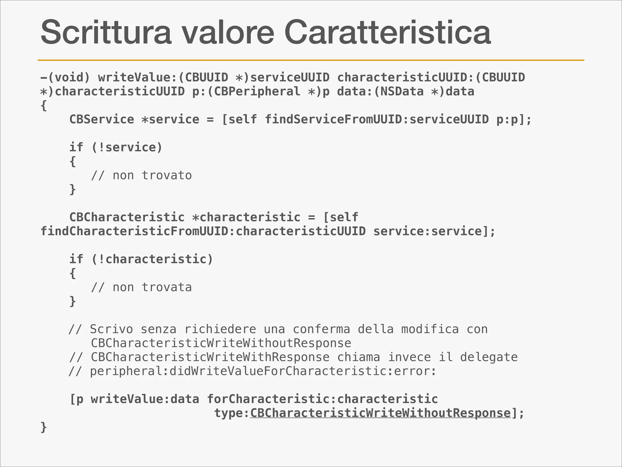 Scrittura valore Caratteristica
-(void) writeValue:(CBUUID *)serviceUUID characteristicUUID:(CBUUID
*)characteristicUUID p:(CBPeripheral *)p data:(NSData *)data
{
CBService *service = [self findServiceFromUUID:serviceUUID p:p];
if (!service)
{
// non trovato
}
CBCharacteristic *characteristic = [self
findCharacteristicFromUUID:characteristicUUID service:service];
if (!characteristic)
{
// non trovata
}

!
}

// Scrivo senza richiedere una conferma della modifica con
CBCharacteristicWriteWithoutResponse
// CBCharacteristicWriteWithResponse chiama invece il delegate
// peripheral:didWriteValueForCharacteristic:error:
[p writeValue:data forCharacteristic:characteristic
type:CBCharacteristicWriteWithoutResponse];

 
