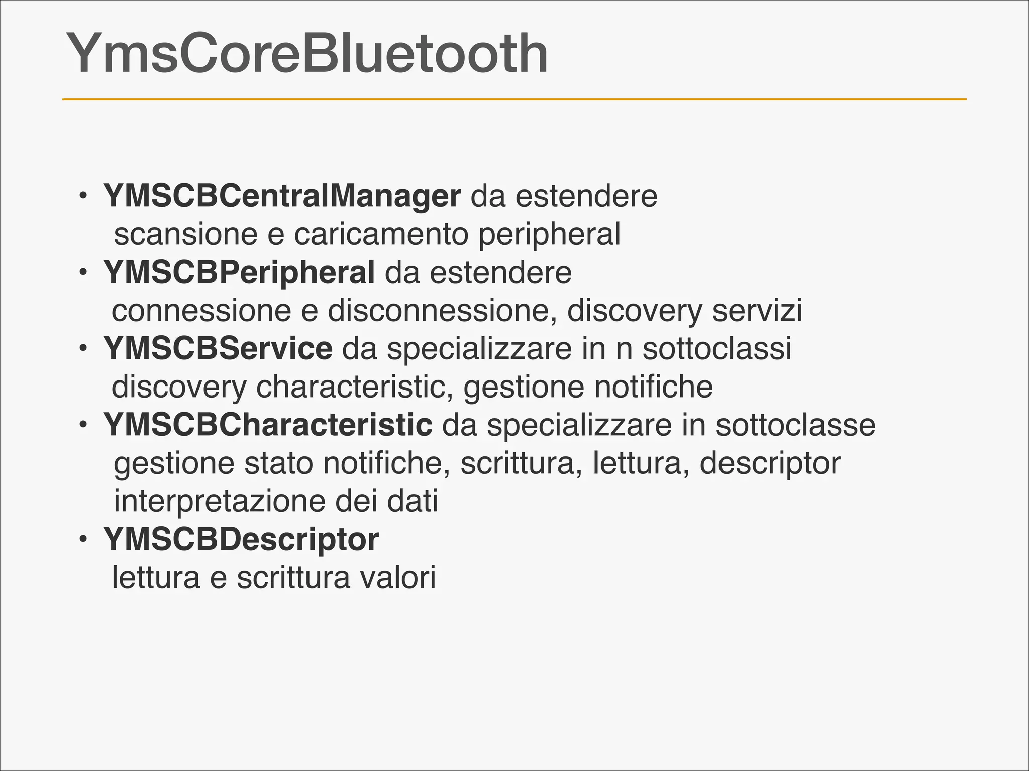 YmsCoreBluetooth
!•! YMSCBCentralManager da estendere !
! scansione e caricamento peripheral!
!•! YMSCBPeripheral da estendere!
! connessione e disconnessione, discovery servizi!
!•! YMSCBService da specializzare in n sottoclassi!
!! discovery characteristic, gestione notiﬁche!
!•! YMSCBCharacteristic da specializzare in sottoclasse!
! gestione stato notiﬁche, scrittura, lettura, descriptor!
! interpretazione dei dati!
!•! YMSCBDescriptor!
!! lettura e scrittura valori

 