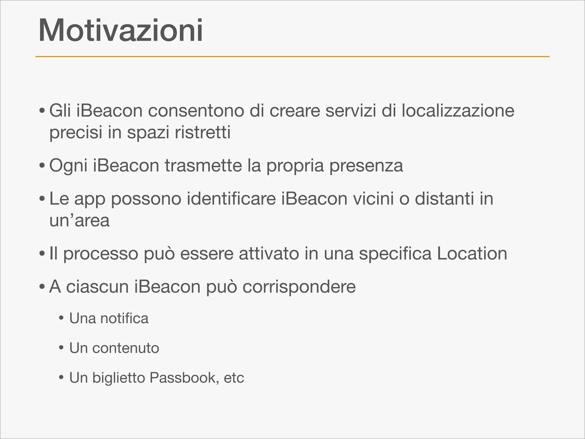 Motivazioni
• Gli iBeacon consentono di creare servizi di localizzazione
precisi in spazi ristretti


• Ogni iBeacon trasmette la propria presenza

• Le app possono identiﬁcare iBeacon vicini o distanti in
un’area 


• Il processo può essere attivato in una speciﬁca Location 

• A ciascun iBeacon può corrispondere

• Una notiﬁca

• Un contenuto

• Un biglietto Passbook, etc

 