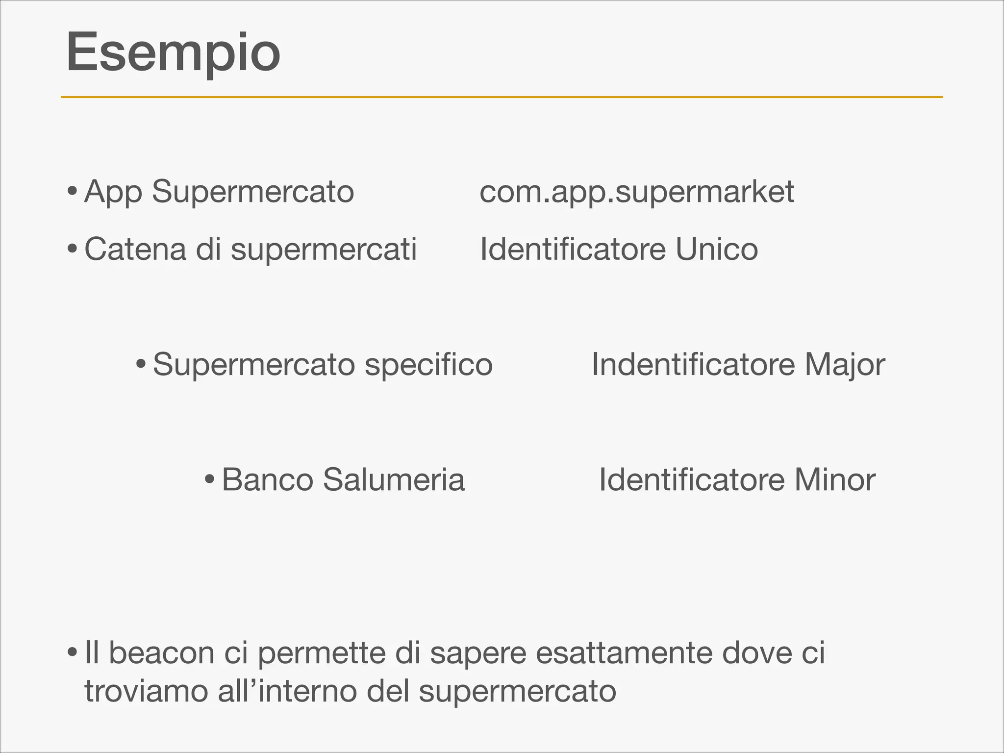 Esempio
• App Supermercato
• Catena di supermercati

com.app.supermarket

Identiﬁcatore Unico


!

• Supermercato speciﬁco

Indentiﬁcatore Major


!

• Banco Salumeria

Identiﬁcatore Minor


!
!

• Il beacon ci permette di sapere esattamente dove ci
troviamo all’interno del supermercato

 