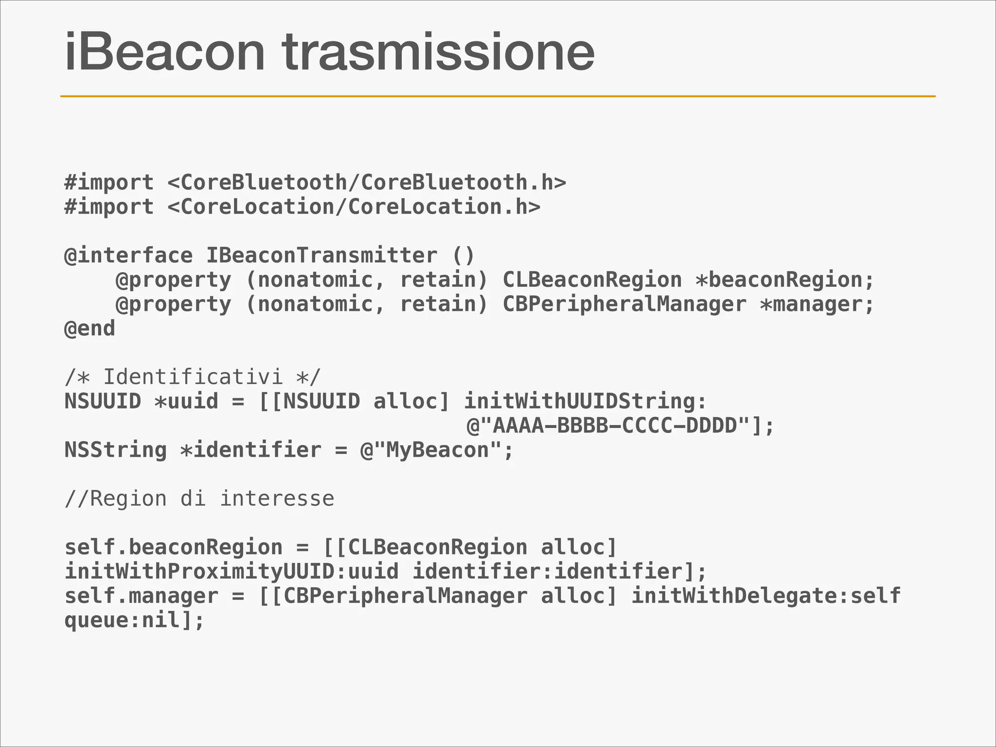 iBeacon trasmissione
#import <CoreBluetooth/CoreBluetooth.h>
#import <CoreLocation/CoreLocation.h>

!

@interface IBeaconTransmitter ()
    @property (nonatomic, retain) CLBeaconRegion *beaconRegion;
    @property (nonatomic, retain) CBPeripheralManager *manager;
@end
 
/* Identificativi */
NSUUID *uuid = [[NSUUID alloc] initWithUUIDString: 
@"AAAA-BBBB-CCCC-DDDD"];
NSString *identifier = @"MyBeacon";

!

//Region di interesse

!

self.beaconRegion = [[CLBeaconRegion alloc]
initWithProximityUUID:uuid identifier:identifier];
self.manager = [[CBPeripheralManager alloc] initWithDelegate:self
queue:nil];

 