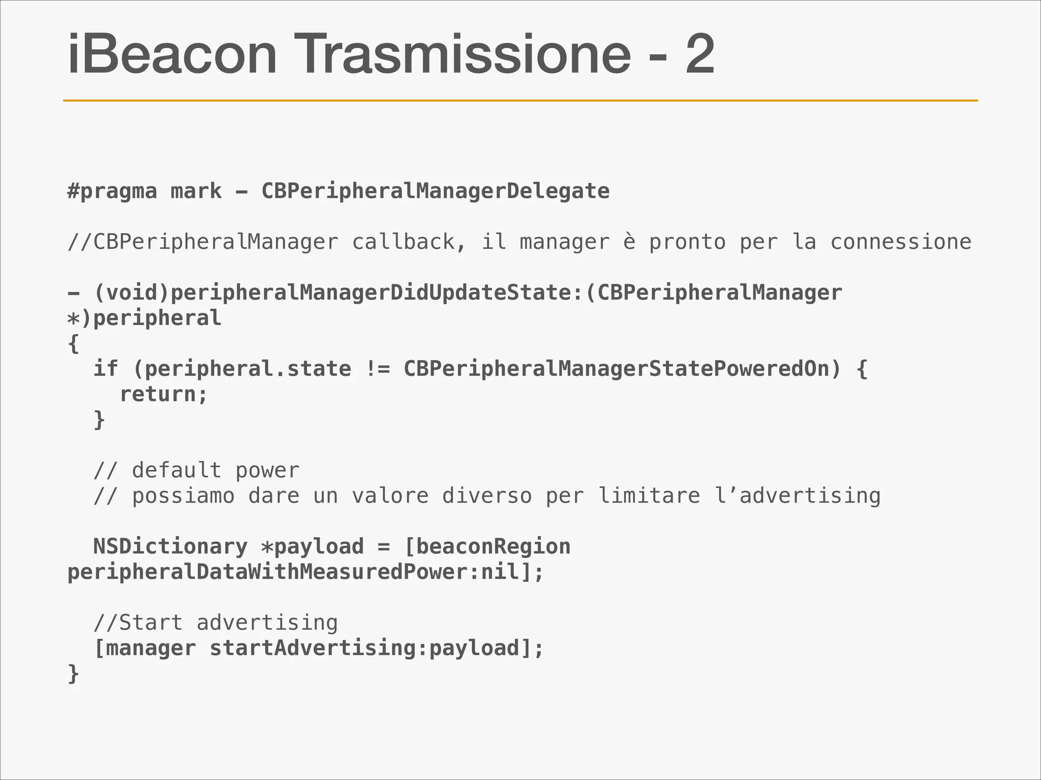 iBeacon Trasmissione - 2
#pragma mark - CBPeripheralManagerDelegate
 
//CBPeripheralManager callback, il manager è pronto per la connessione

!

- (void)peripheralManagerDidUpdateState:(CBPeripheralManager
*)peripheral
{
  if (peripheral.state != CBPeripheralManagerStatePoweredOn) {
    return;
  }
 
  // default power
  // possiamo dare un valore diverso per limitare l’advertising

!

NSDictionary *payload = [beaconRegion
peripheralDataWithMeasuredPower:nil];
 
  //Start advertising
  [manager startAdvertising:payload];
}

 