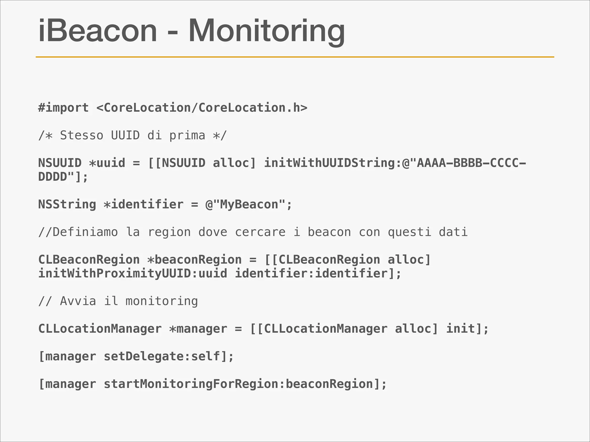 iBeacon - Monitoring
#import <CoreLocation/CoreLocation.h>
 
/* Stesso UUID di prima */

!

NSUUID *uuid = [[NSUUID alloc] initWithUUIDString:@"AAAA-BBBB-CCCCDDDD"];

!

NSString *identifier = @"MyBeacon";

!

//Definiamo la region dove cercare i beacon con questi dati

!

CLBeaconRegion *beaconRegion = [[CLBeaconRegion alloc]
initWithProximityUUID:uuid identifier:identifier];

!

// Avvia il monitoring

!

CLLocationManager *manager = [[CLLocationManager alloc] init];

!

[manager setDelegate:self];

!

[manager startMonitoringForRegion:beaconRegion];

 