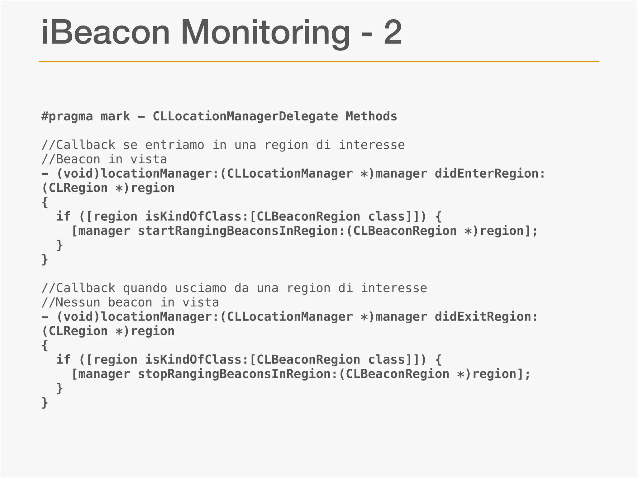 iBeacon Monitoring - 2
#pragma mark - CLLocationManagerDelegate Methods
 
//Callback se entriamo in una region di interesse
//Beacon in vista
- (void)locationManager:(CLLocationManager *)manager didEnterRegion:
(CLRegion *)region
{
  if ([region isKindOfClass:[CLBeaconRegion class]]) {
    [manager startRangingBeaconsInRegion:(CLBeaconRegion *)region];
  }
}
 
//Callback quando usciamo da una region di interesse
//Nessun beacon in vista
- (void)locationManager:(CLLocationManager *)manager didExitRegion:
(CLRegion *)region
{
  if ([region isKindOfClass:[CLBeaconRegion class]]) {
    [manager stopRangingBeaconsInRegion:(CLBeaconRegion *)region];
  }
}
 

 