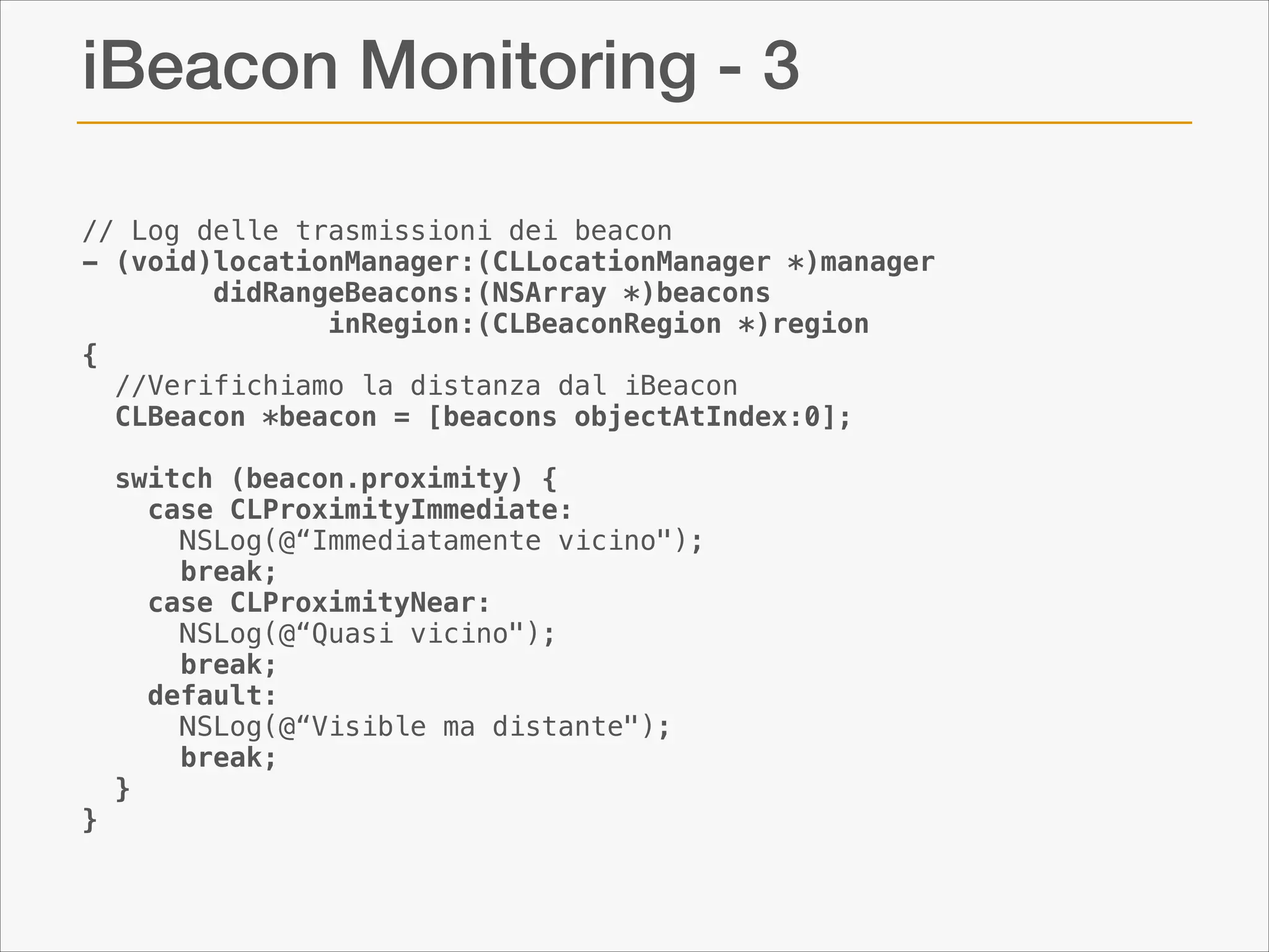 iBeacon Monitoring - 3
// Log delle trasmissioni dei beacon
- (void)locationManager:(CLLocationManager *)manager
didRangeBeacons:(NSArray *)beacons
               inRegion:(CLBeaconRegion *)region
{
  //Verifichiamo la distanza dal iBeacon
  CLBeacon *beacon = [beacons objectAtIndex:0];
 
  switch (beacon.proximity) {
    case CLProximityImmediate:
      NSLog(@“Immediatamente vicino");
      break;
    case CLProximityNear:
      NSLog(@“Quasi vicino");
      break;
    default:
      NSLog(@“Visible ma distante");
      break;
  }
}

 