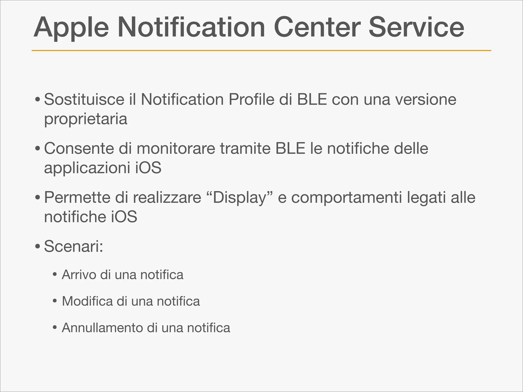 Apple Notiﬁcation Center Service
• Sostituisce il Notiﬁcation Proﬁle di BLE con una versione
proprietaria


• Consente di monitorare tramite BLE le notiﬁche delle
applicazioni iOS


• Permette di realizzare “Display” e comportamenti legati alle
notiﬁche iOS


• Scenari:

• Arrivo di una notiﬁca

• Modiﬁca di una notiﬁca

• Annullamento di una notiﬁca

 