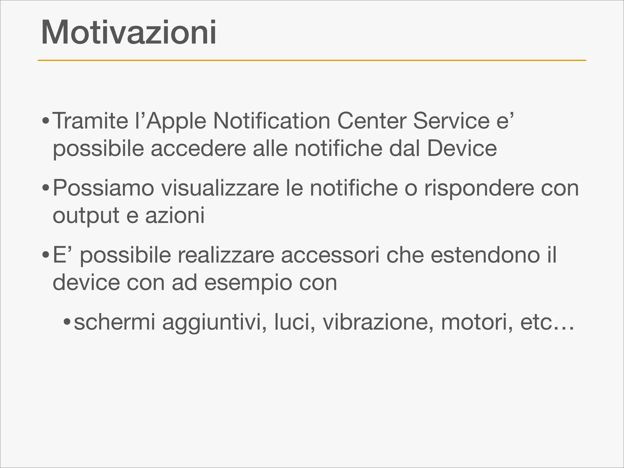 Motivazioni
• Tramite l’Apple Notiﬁcation Center Service e’
possibile accedere alle notiﬁche dal Device


• Possiamo visualizzare le notiﬁche o rispondere con
output e azioni


• E’ possibile realizzare accessori che estendono il
device con ad esempio con


• schermi aggiuntivi, luci, vibrazione, motori, etc…

 